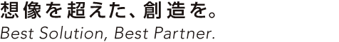 想像を超えた、創造を。Best Solution, Best Partner.