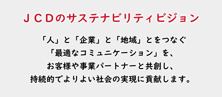 JCDのサステナビリティビジョン
「人」と「企業」と「地域」とをつなぐ「最適なコミュニケーション」を、
お客様や事業パートナーと共創し、持続的でよりよい社会の実現に貢献します。