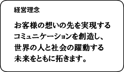 経営理念：お客様の想いの先を実現するコミュニケーションを創造し、世界の人と社会の躍動する未来をともに拓きます。