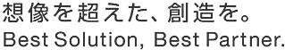 想像を超えた、創造を。Best Solution, Best Partner.